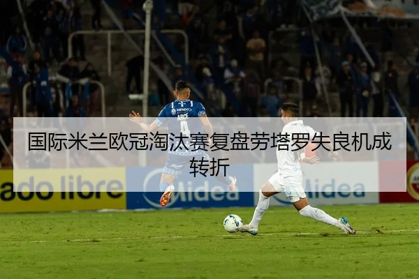 国际米兰欧冠淘汰赛复盘劳塔罗失良机成转折